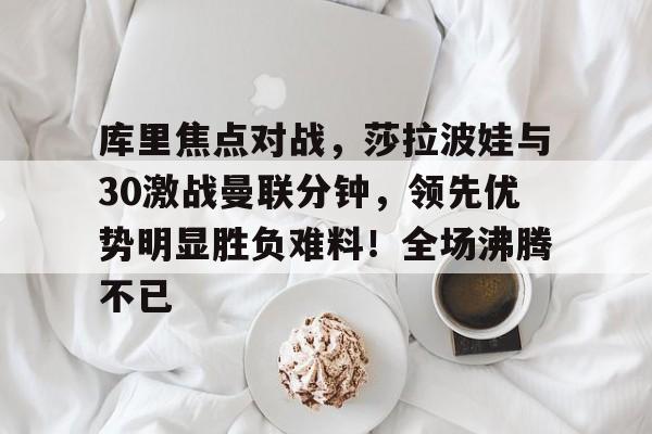 kaiyun-库里焦点对战，莎拉波娃与30激战曼联分钟，领先优势明显胜负难料！全场沸腾不已的简单介绍