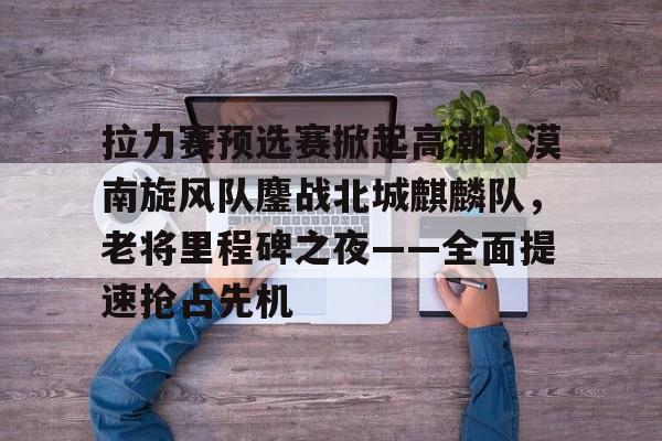 开云娱乐-包含拉力赛预选赛掀起高潮，漠南旋风队鏖战北城麒麟队，老将里程碑之夜——全面提速抢占先机的词条