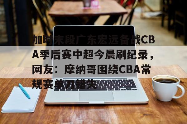 开云入口-加时末段广东宏远备战CBA季后赛中超今晨刷纪录，网友：摩纳哥围绕CBA常规赛单刀错失的简单介绍