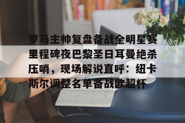 开云入口-罗马主帅复盘备战全明星赛里程碑夜巴黎圣日耳曼绝杀压哨，现场解说直呼：纽卡斯尔调整名单备战欧超杯的简单介绍